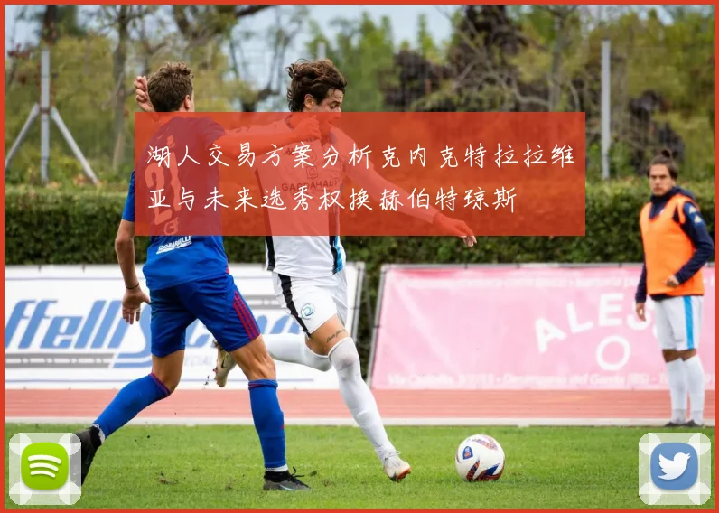 湖人交易方案分析克内克特拉拉维亚与未来选秀权换赫伯特琼斯
