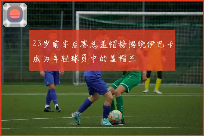 23岁前季后赛总盖帽榜揭晓伊巴卡成为年轻球员中的盖帽王