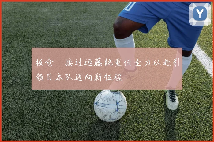 板仓滉接过远藤航重任全力以赴引领日本队迈向新征程
