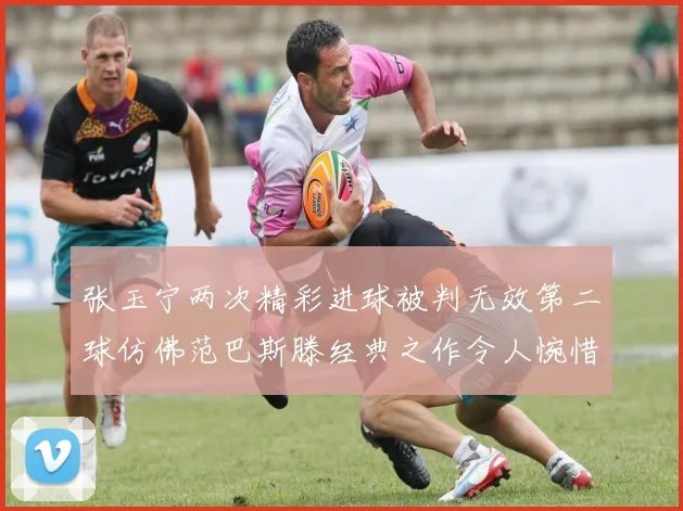 张玉宁两次精彩进球被判无效第二球仿佛范巴斯滕经典之作令人惋惜