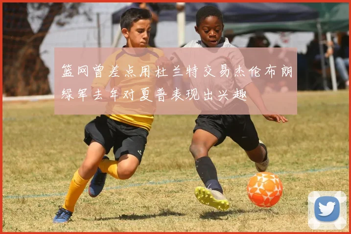 篮网曾差点用杜兰特交易杰伦布朗绿军去年对夏普表现出兴趣