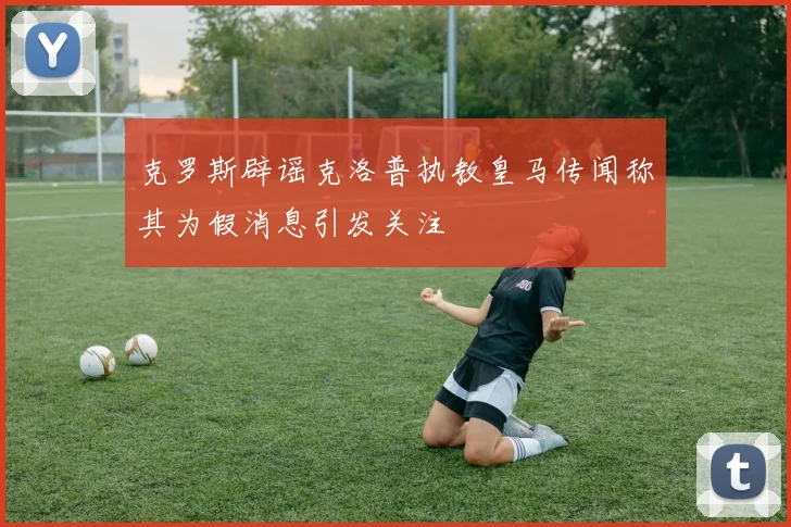 克罗斯辟谣克洛普执教皇马传闻称其为假消息引发关注