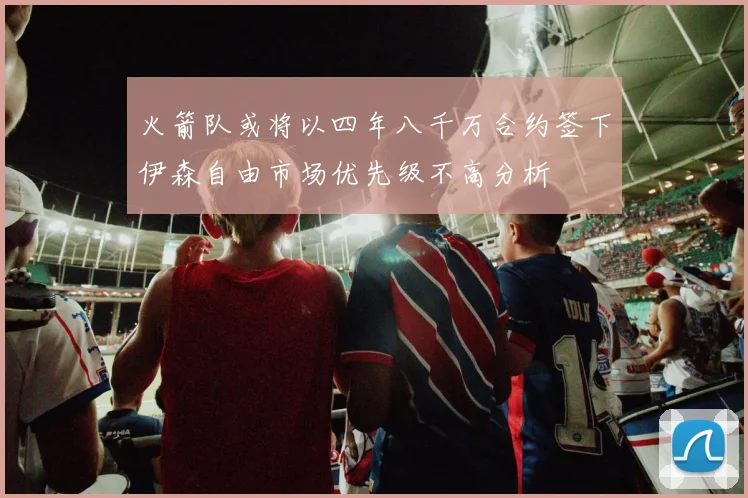 火箭队或将以四年八千万合约签下伊森自由市场优先级不高分析