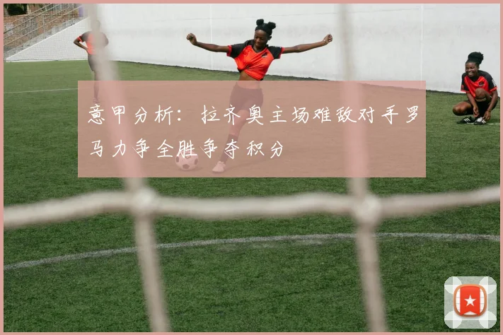 意甲分析：拉齐奥主场难敌对手罗马力争全胜争夺积分