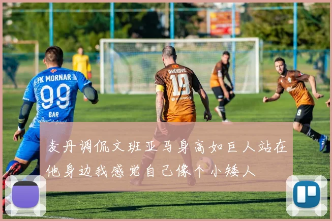 麦丹调侃文班亚马身高如巨人站在他身边我感觉自己像个小矮人