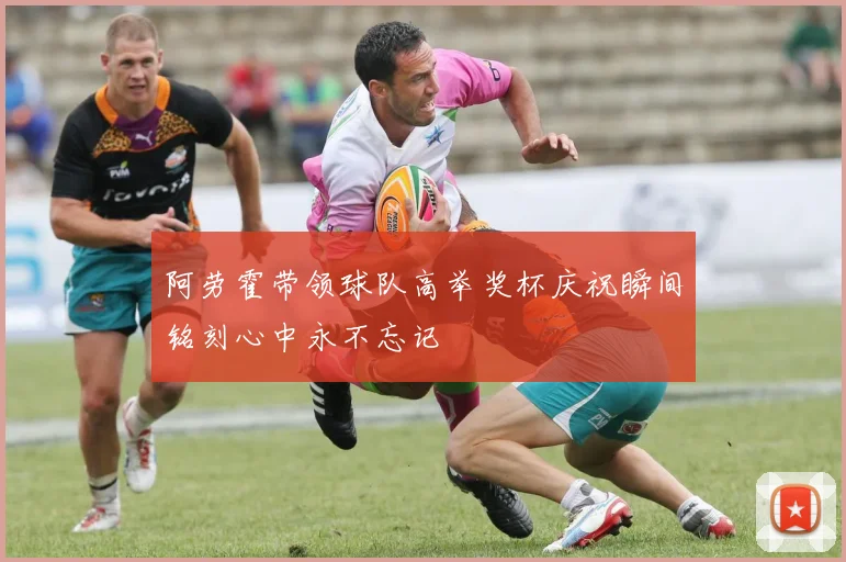 阿劳霍带领球队高举奖杯庆祝瞬间铭刻心中永不忘记