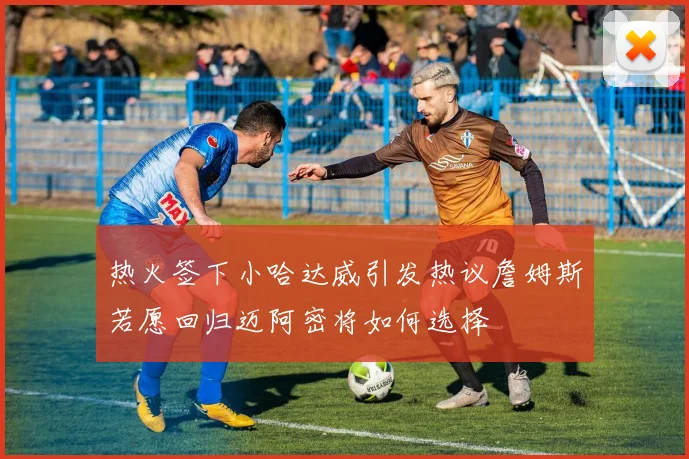 热火签下小哈达威引发热议詹姆斯若愿回归迈阿密将如何选择
