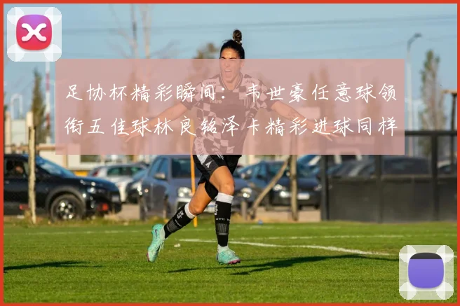 足协杯精彩瞬间：韦世豪任意球领衔五佳球林良铭泽卡精彩进球同样耀眼