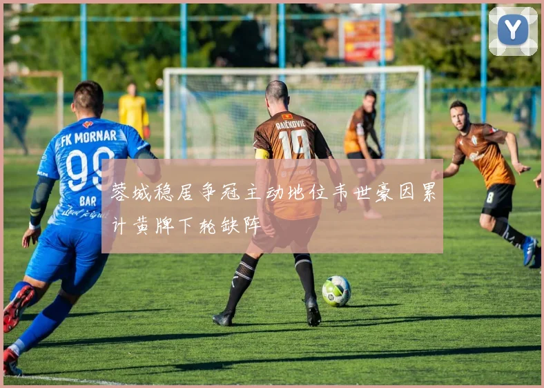 蓉城稳居争冠主动地位韦世豪因累计黄牌下轮缺阵
