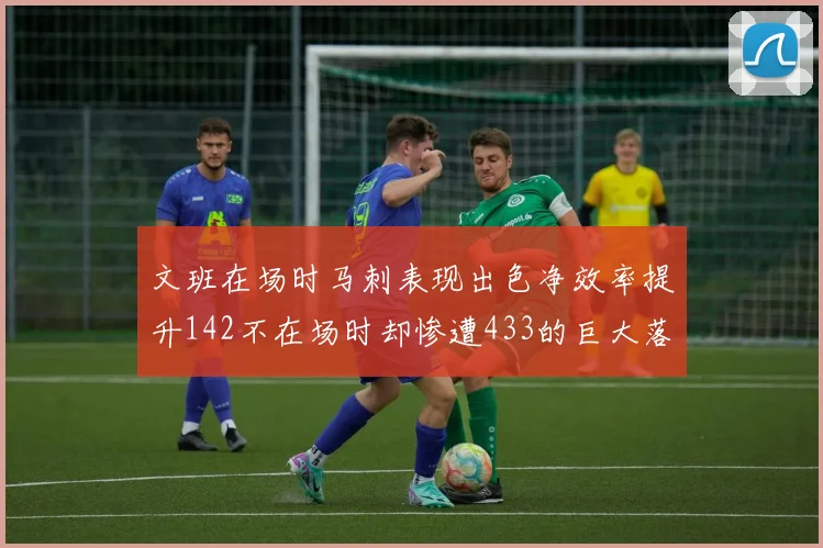 文班在场时马刺表现出色净效率提升142不在场时却惨遭433的巨大落差