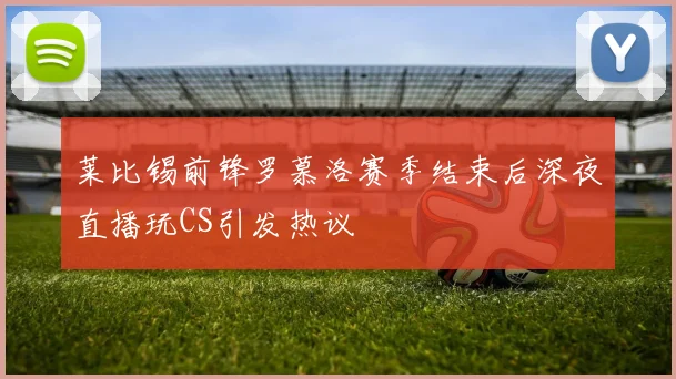 莱比锡前锋罗慕洛赛季结束后深夜直播玩CS引发热议