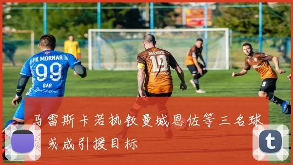 马雷斯卡若执教曼城恩佐等三名球员或成引援目标
