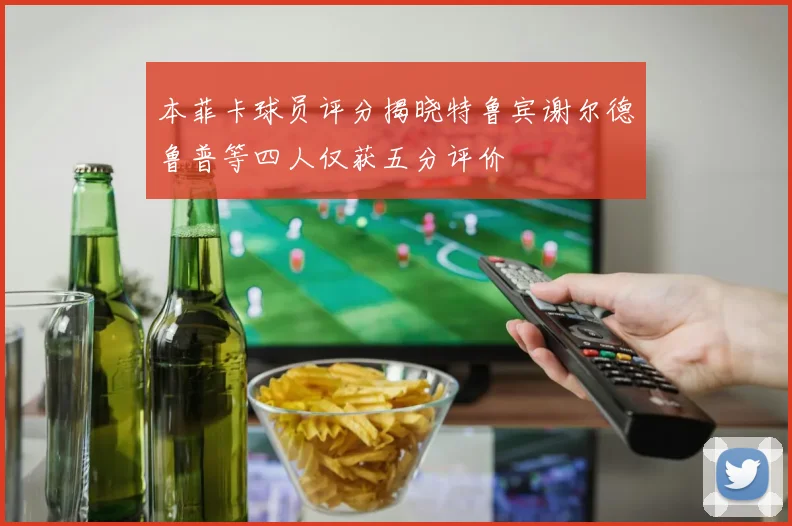 本菲卡球员评分揭晓特鲁宾谢尔德鲁普等四人仅获五分评价