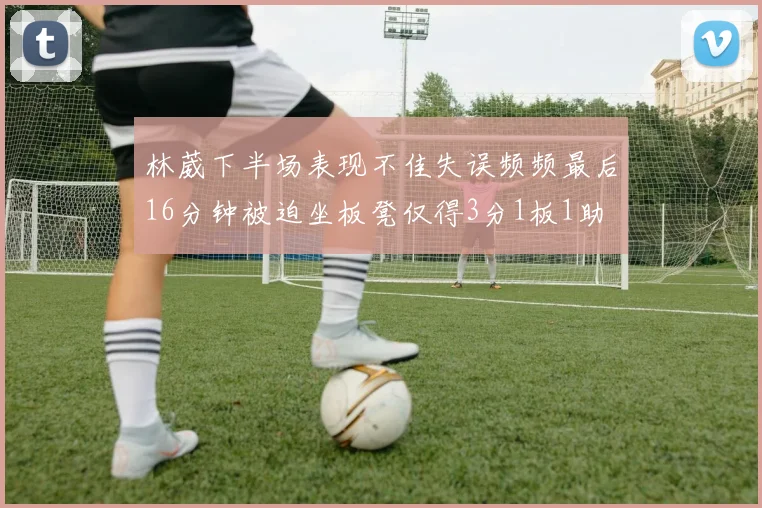 林葳下半场表现不佳失误频频最后16分钟被迫坐板凳仅得3分1板1助