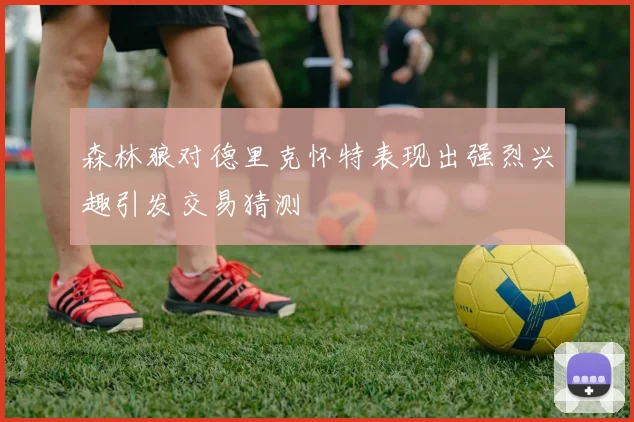 森林狼对德里克怀特表现出强烈兴趣引发交易猜测