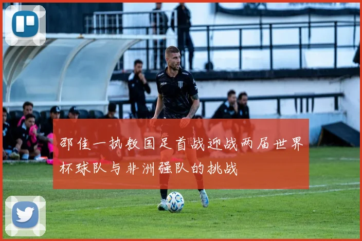 邵佳一执教国足首战迎战两届世界杯球队与非洲强队的挑战