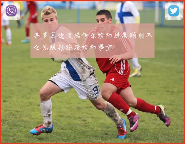 弗罗因德谈诺伊尔续约进展顺利不会无限期拖延续约事宜